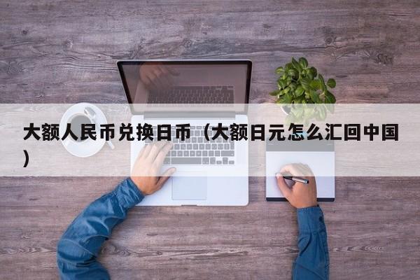 大额人民币兑换日币（大额日元怎么汇回中国）