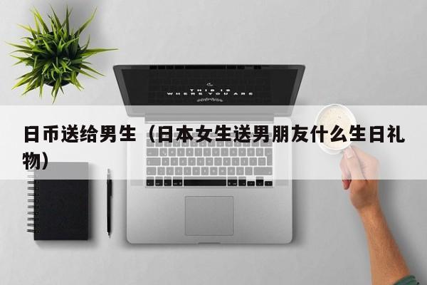 日币送给男生（日本女生送男朋友什么生日礼物）