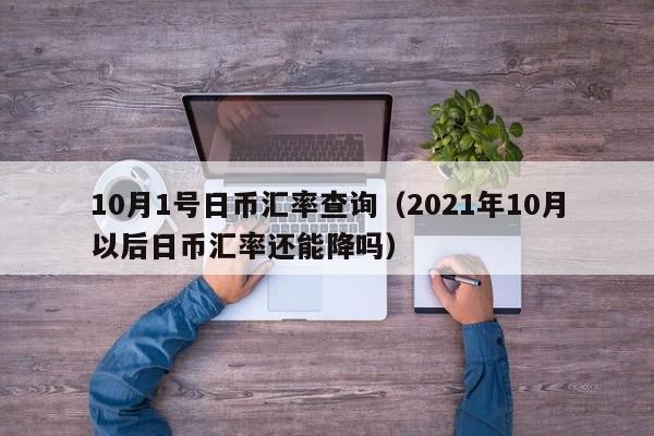 10月1号日币汇率查询（2021年10月以后日币汇率还能降吗）