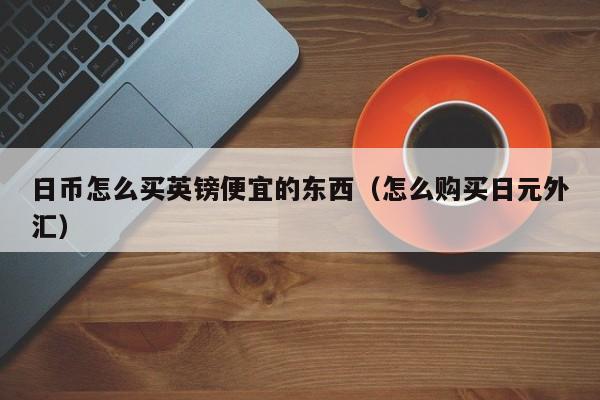 日币怎么买英镑便宜的东西（怎么购买日元外汇）