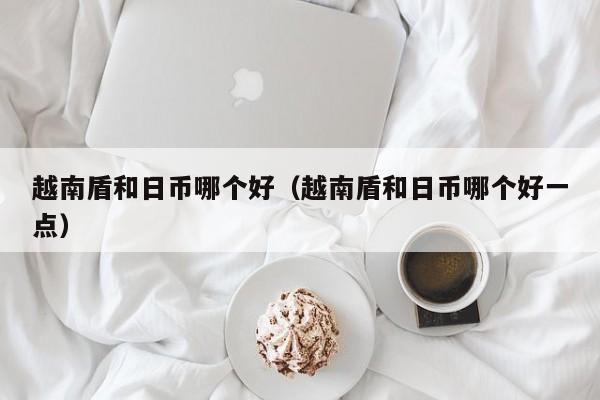 越南盾和日币哪个好（越南盾和日币哪个好一点）