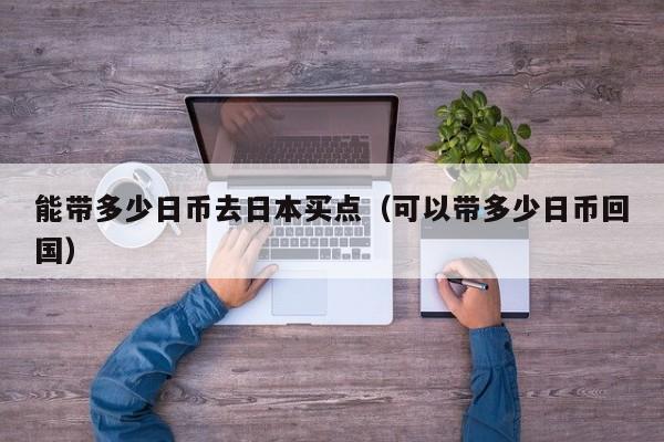 能带多少日币去日本买点（可以带多少日币回国）