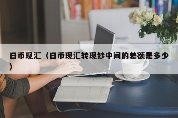 日币现汇（日币现汇转现钞中间的差额是多少）