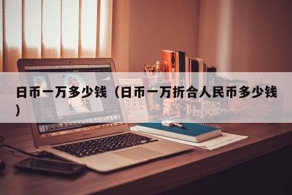 日币一万多少钱（日币一万折合人民币多少钱）