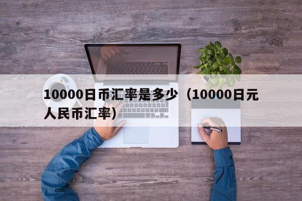 10000日币汇率是多少（10000日元人民币汇率）