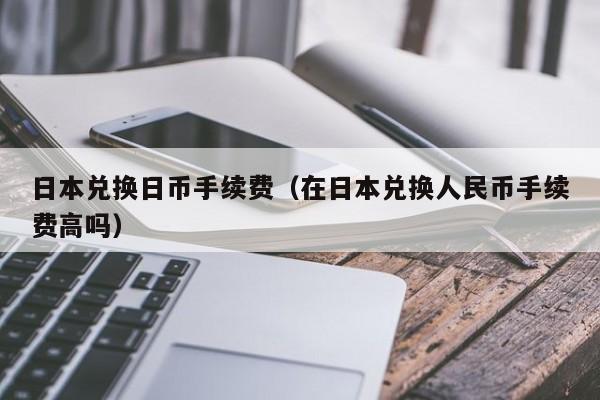 日本兑换日币手续费（在日本兑换人民币手续费高吗）