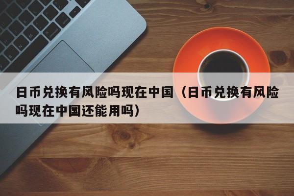 日币兑换有风险吗现在中国（日币兑换有风险吗现在中国还能用吗）