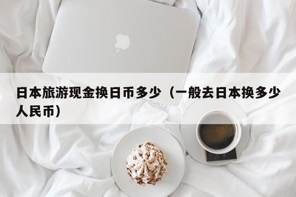 日本旅游现金换日币多少（一般去日本换多少人民币）