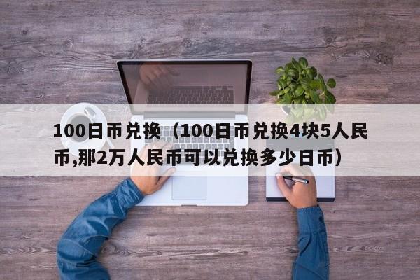 100日币兑换（100日币兑换4块5人民币,那2万人民币可以兑换多少日币）