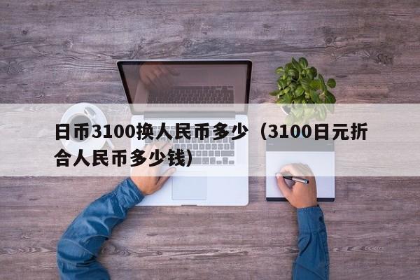 日币3100换人民币多少（3100日元折合人民币多少钱）