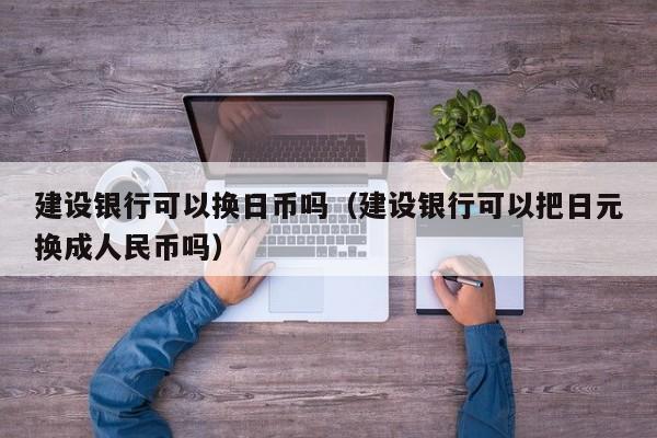 建设银行可以换日币吗（建设银行可以把日元换成人民币吗）