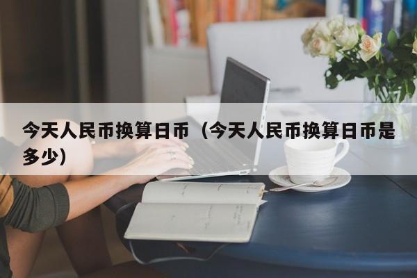 今天人民币换算日币（今天人民币换算日币是多少）