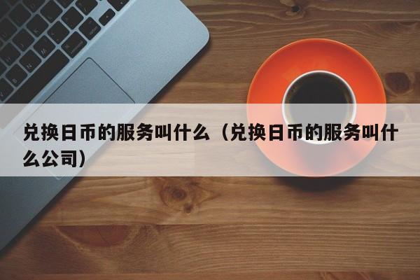 兑换日币的服务叫什么（兑换日币的服务叫什么公司）