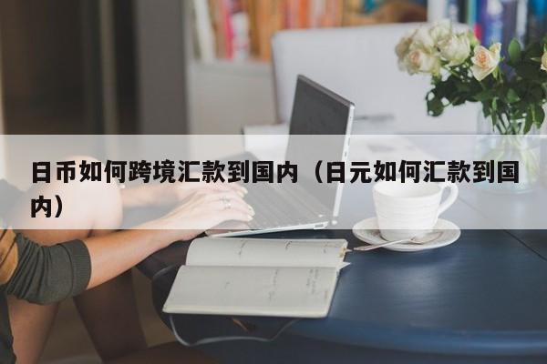 日币如何跨境汇款到国内（日元如何汇款到国内）