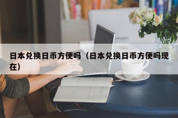 日本兑换日币方便吗（日本兑换日币方便吗现在）