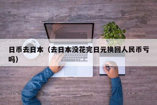 日币去日本（去日本没花完日元换回人民币亏吗）