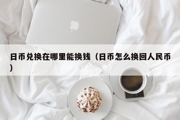 日币兑换在哪里能换钱（日币怎么换回人民币）