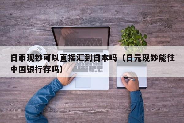 日币现钞可以直接汇到日本吗（日元现钞能往中国银行存吗）