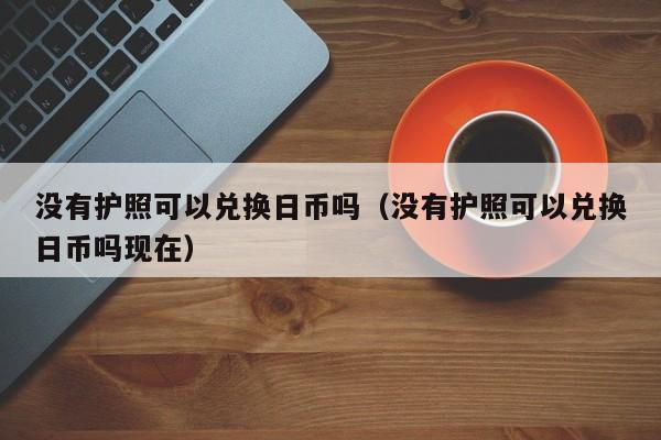 没有护照可以兑换日币吗（没有护照可以兑换日币吗现在）