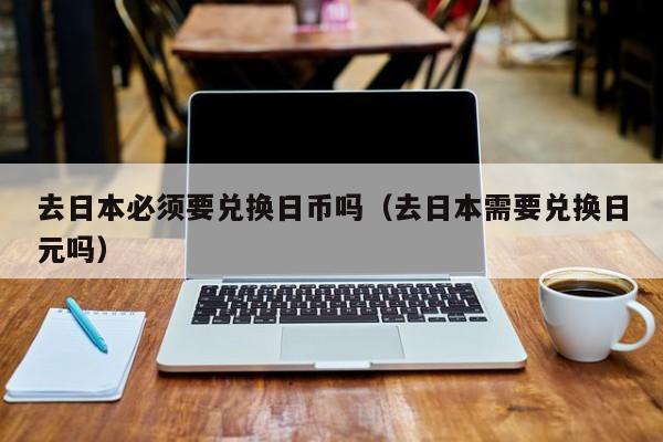 去日本必须要兑换日币吗（去日本需要兑换日元吗）