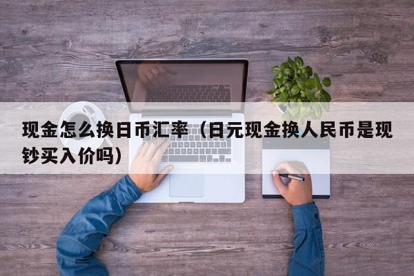 现金怎么换日币汇率（日元现金换人民币是现钞买入价吗）