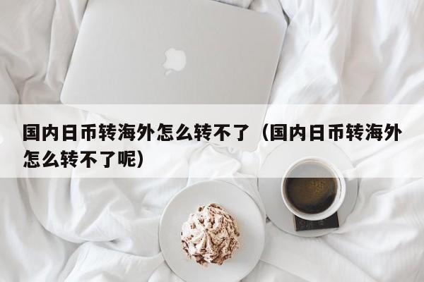 国内日币转海外怎么转不了（国内日币转海外怎么转不了呢）
