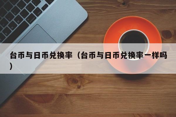 台币与日币兑换率（台币与日币兑换率一样吗）