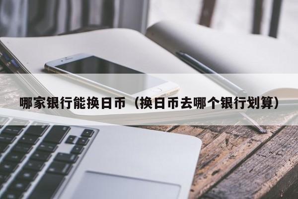 哪家银行能换日币（换日币去哪个银行划算）