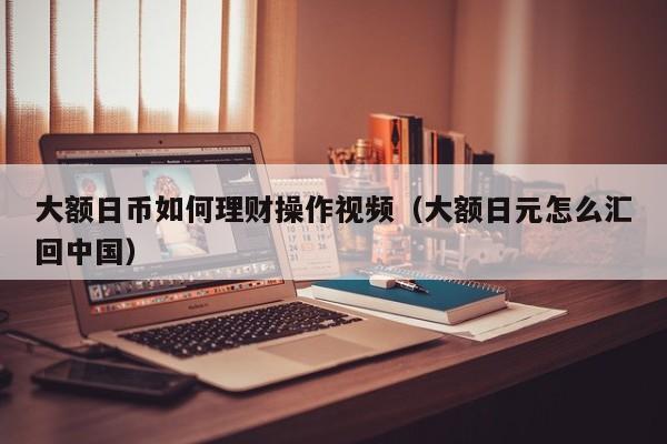 大额日币如何理财操作视频（大额日元怎么汇回中国）