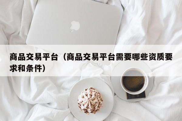 商品交易平台（商品交易平台需要哪些资质要求和条件）
