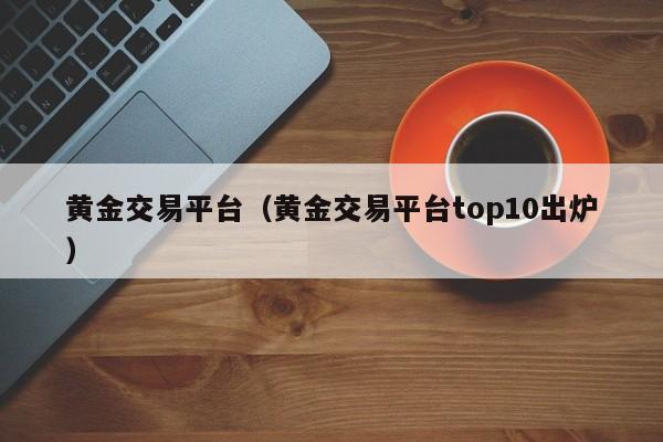 黄金交易平台（黄金交易平台top10出炉）