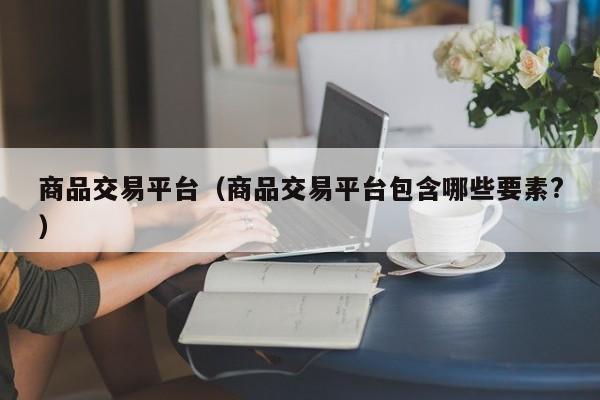商品交易平台（商品交易平台包含哪些要素?）